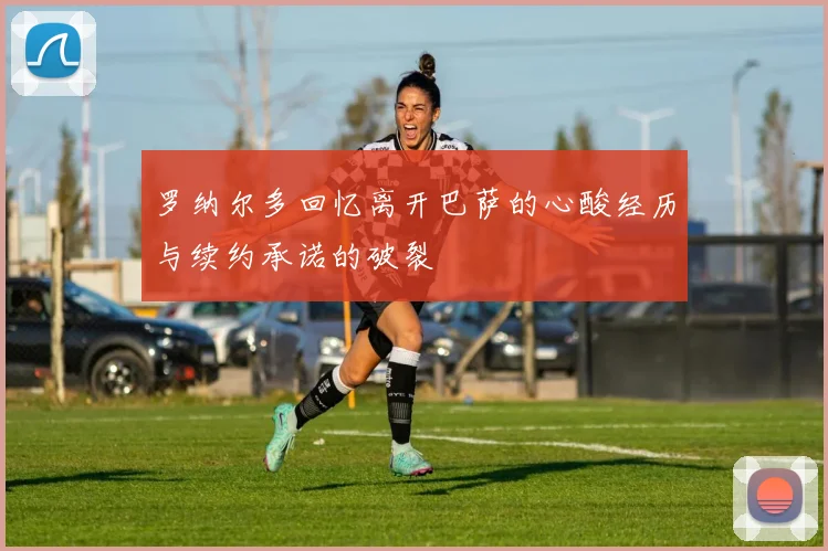 罗纳尔多回忆离开巴萨的心酸经历与续约承诺的破裂