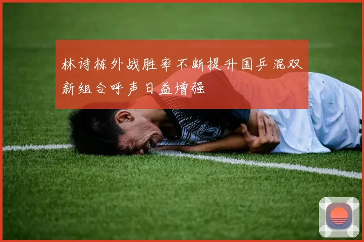 林诗栋外战胜率不断提升国乒混双新组合呼声日益增强