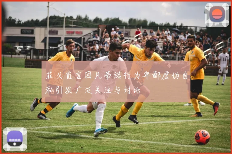 菲戈直言因凡蒂诺行为卑鄙虚伪自私引发广泛关注与讨论