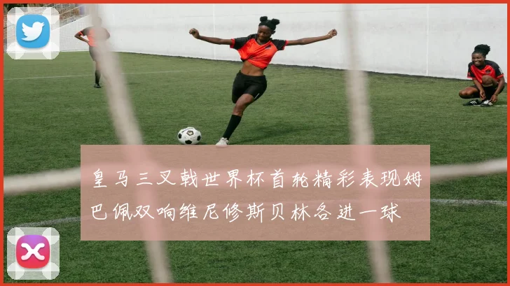 皇马三叉戟世界杯首轮精彩表现姆巴佩双响维尼修斯贝林各进一球