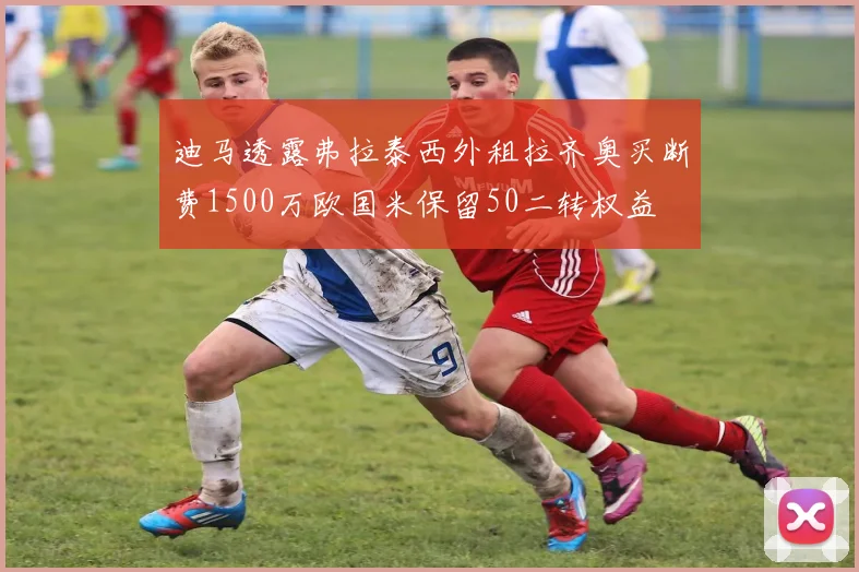 迪马透露弗拉泰西外租拉齐奥买断费1500万欧国米保留50二转权益