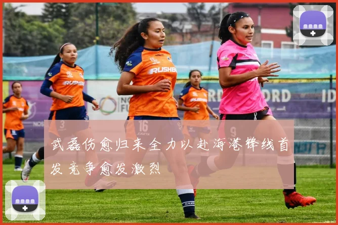 武磊伤愈归来全力以赴海港锋线首发竞争愈发激烈