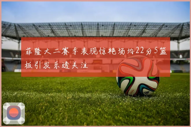 菲隆大二赛季表现惊艳场均22分5篮板引发乐透关注