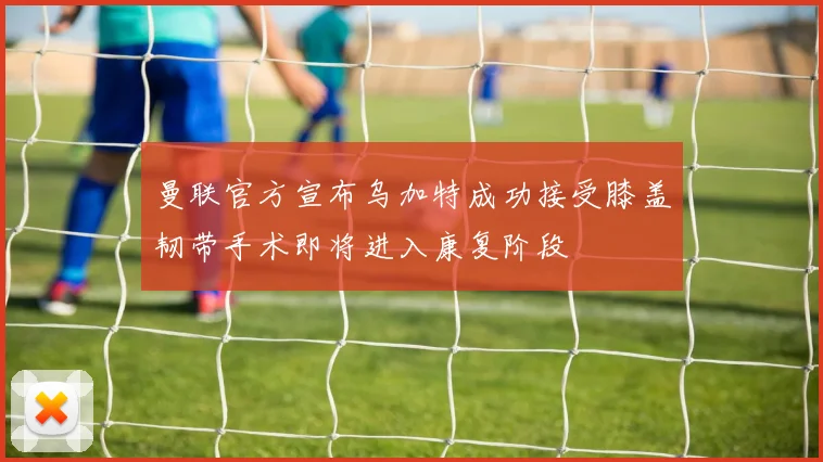 曼联官方宣布乌加特成功接受膝盖韧带手术即将进入康复阶段