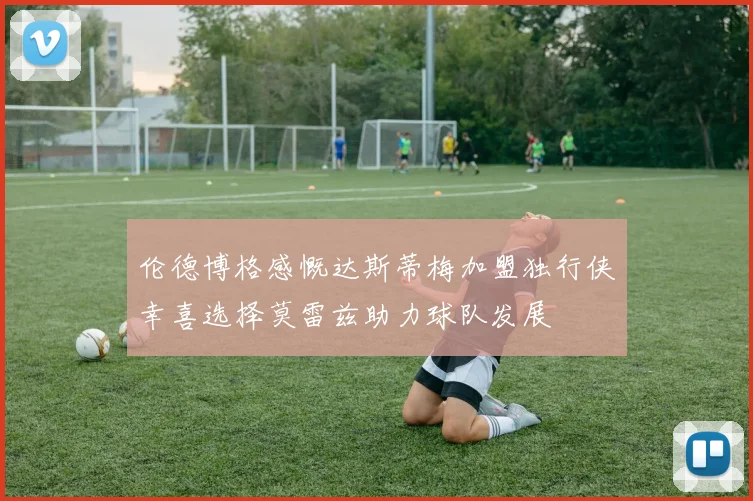 伦德博格感慨达斯蒂梅加盟独行侠幸喜选择莫雷兹助力球队发展